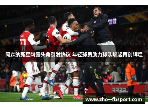 阿森纳新星崭露头角引发热议 年轻球员助力球队崛起再创辉煌 阿森纳新星崭露头角引发热议 年轻球员助力球队崛起再创辉煌