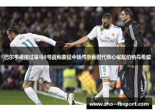 巴尔韦德接过皇马8号战袍象征中场传承新时代核心崛起伯纳乌希望 巴尔韦德接过皇马8号战袍象征中场传承新时代核心崛起伯纳乌希望
