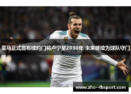 皇马正式宣布续约门将卢宁至2030年 未来继续为球队守门