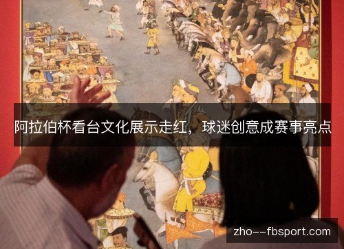 阿拉伯杯看台文化展示走红,球迷创意成赛事亮点 阿拉伯杯看台文化展示走红,球迷创意成赛事亮点